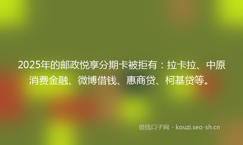 2025年的邮政悦享分期卡被拒有：拉卡拉、中原消费金融、微博借钱、惠商贷、柯基贷等。
