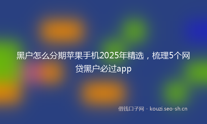 黑户怎么分期苹果手机2025年精选，梳理5个网贷黑户必过app