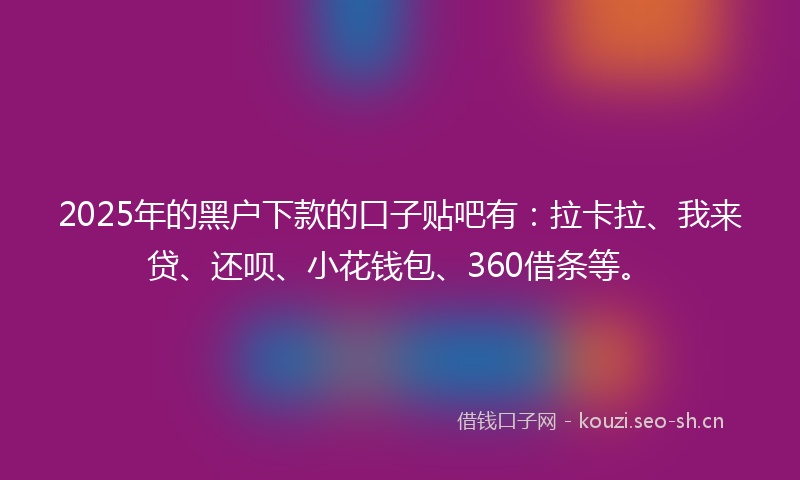 2025年的黑户下款的口子贴吧有：拉卡拉、我来贷、还呗、小花钱包、360借条等。