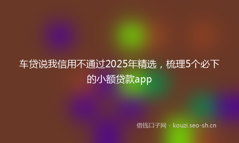 车贷说我信用不通过2025年精选，梳理5个必下的小额贷款app