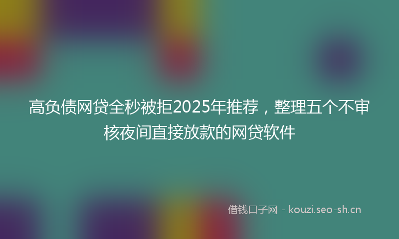 高负债网贷全秒被拒2025年推荐，整理五个不审核夜间直接放款的网贷软件