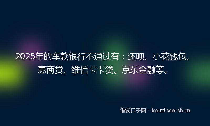 2025年的车款银行不通过有：还呗、小花钱包、惠商贷、维信卡卡贷、京东金融等。