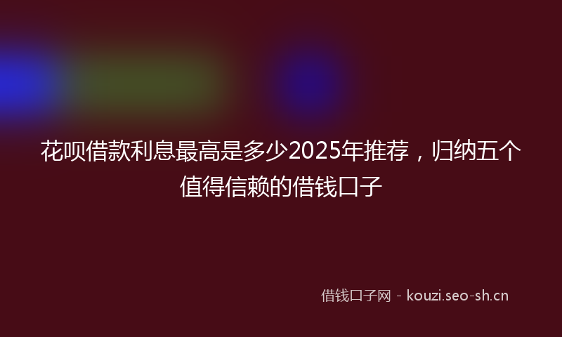 花呗借款利息最高是多少2025年推荐，归纳五个值得信赖的借钱口子