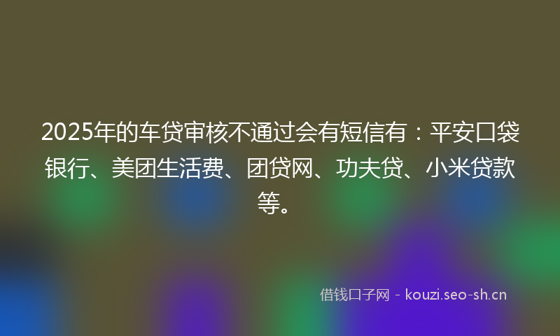 2025年的车贷审核不通过会有短信有：平安口袋银行、美团生活费、团贷网、功夫贷、小米贷款等。