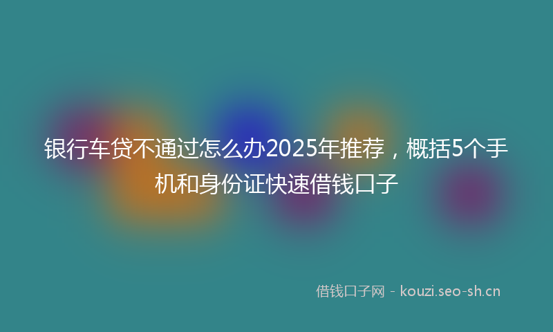 银行车贷不通过怎么办2025年推荐，概括5个手机和身份证快速借钱口子