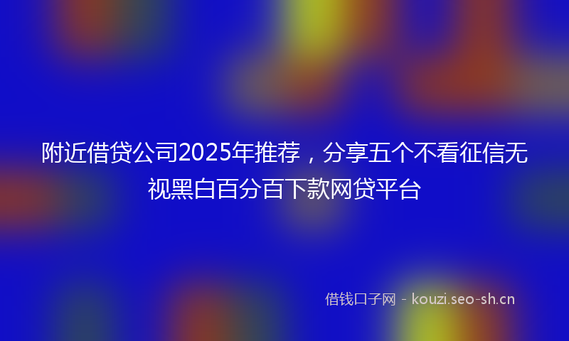 附近借贷公司2025年推荐，分享五个不看征信无视黑白百分百下款网贷平台