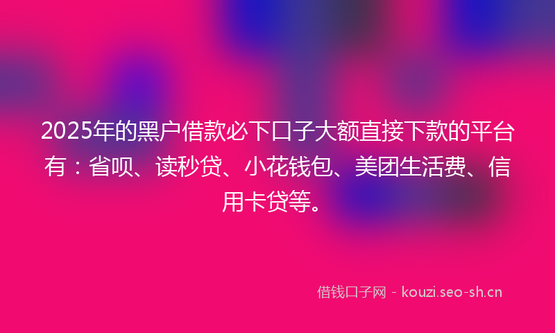 2025年的黑户借款必下口子大额直接下款的平台有：省呗、读秒贷、小花钱包、美团生活费、信用卡贷等。
