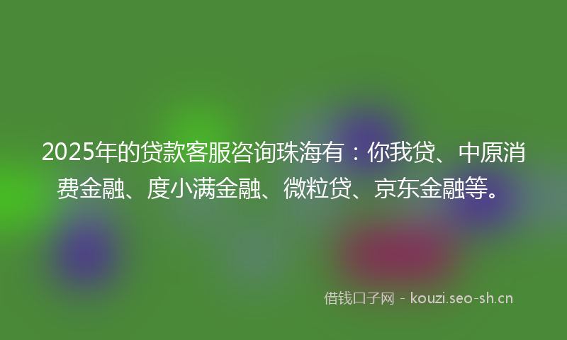 2025年的贷款客服咨询珠海有：你我贷、中原消费金融、度小满金融、微粒贷、京东金融等。