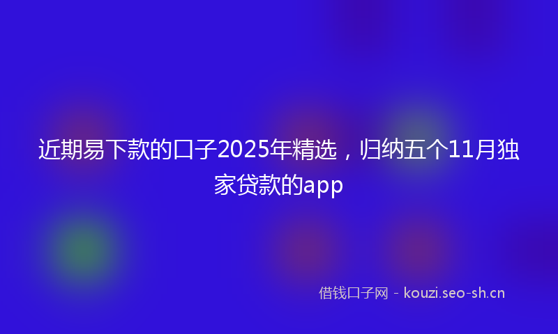 近期易下款的口子2025年精选，归纳五个11月独家贷款的app