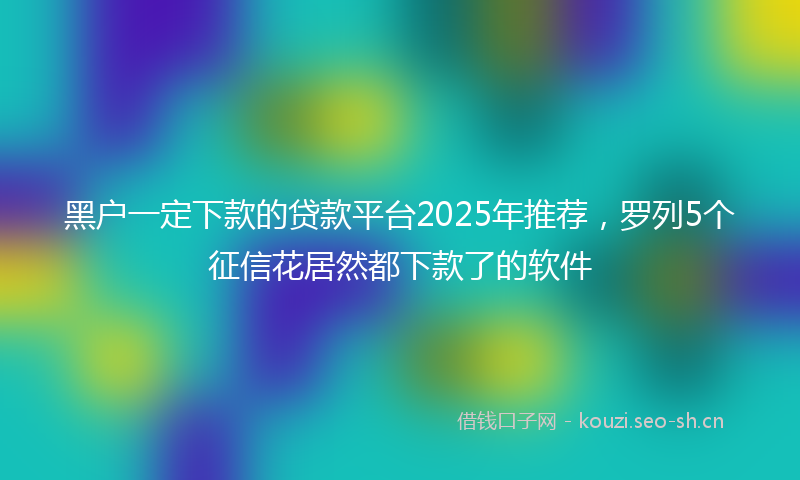 黑户一定下款的贷款平台2025年推荐，罗列5个征信花居然都下款了的软件