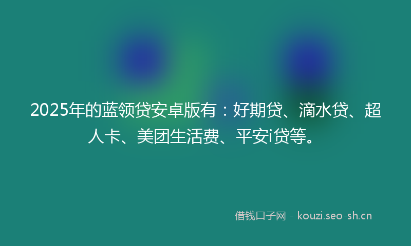2025年的蓝领贷安卓版有：好期贷、滴水贷、超人卡、美团生活费、平安i贷等。
