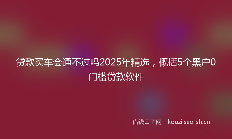 贷款买车会通不过吗2025年精选，概括5个黑户0门槛贷款软件