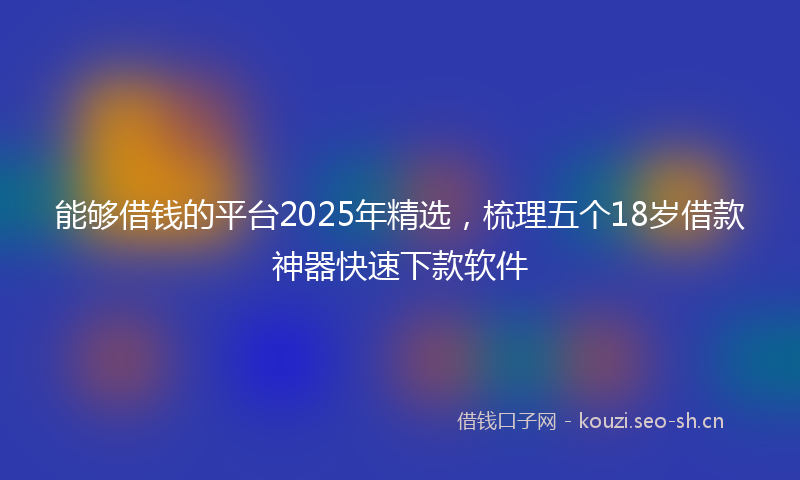 能够借钱的平台2025年精选，梳理五个18岁借款神器快速下款软件