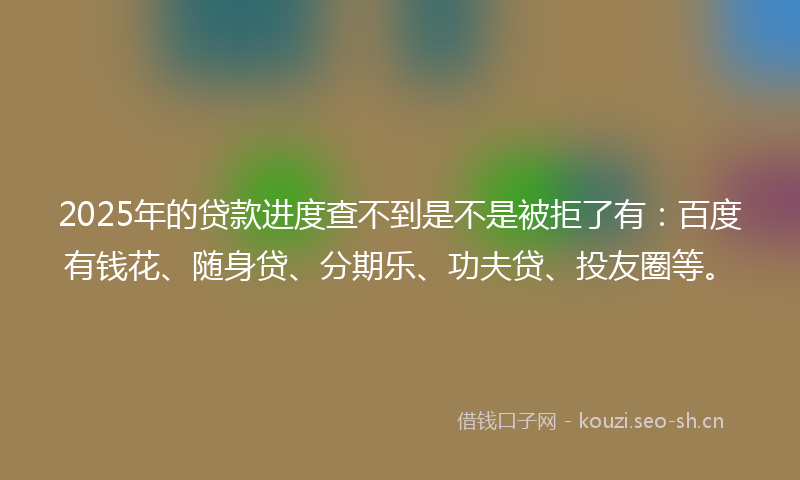 2025年的贷款进度查不到是不是被拒了有：百度有钱花、随身贷、分期乐、功夫贷、投友圈等。