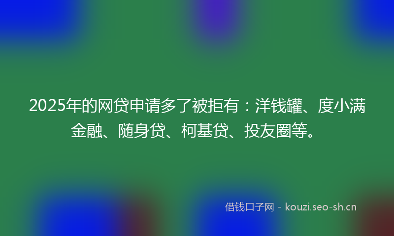 2025年的网贷申请多了被拒有：洋钱罐、度小满金融、随身贷、柯基贷、投友圈等。