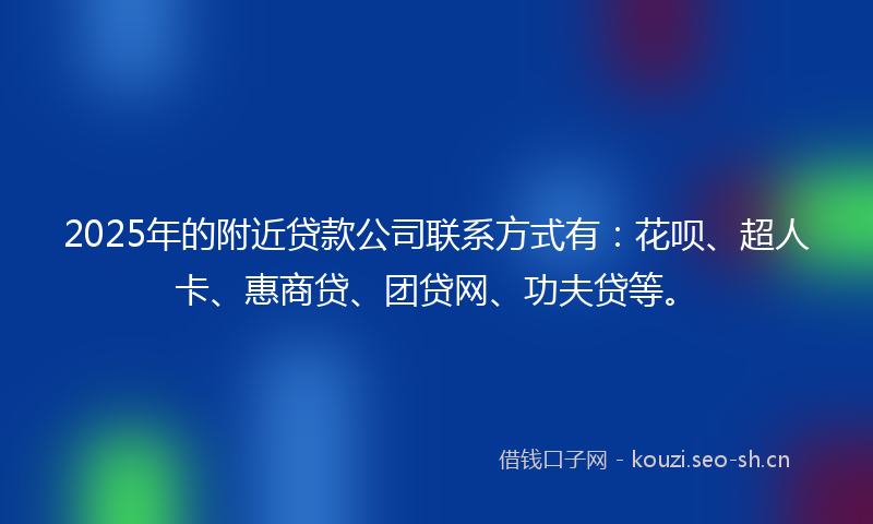 2025年的附近贷款公司联系方式有：花呗、超人卡、惠商贷、团贷网、功夫贷等。
