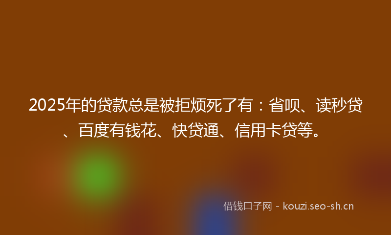 2025年的贷款总是被拒烦死了有：省呗、读秒贷、百度有钱花、快贷通、信用卡贷等。