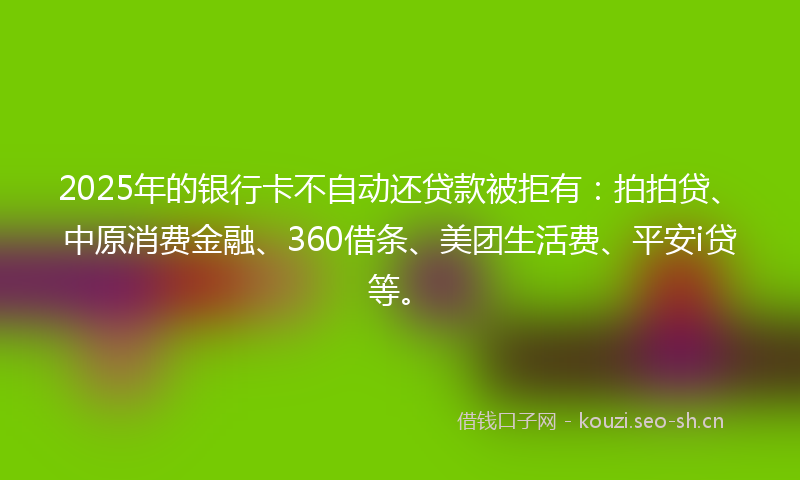 2025年的银行卡不自动还贷款被拒有：拍拍贷、中原消费金融、360借条、美团生活费、平安i贷等。