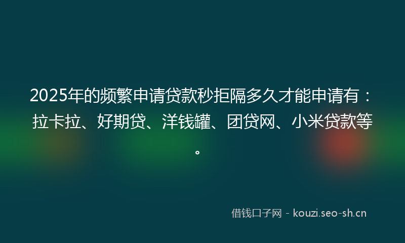 2025年的频繁申请贷款秒拒隔多久才能申请有：拉卡拉、好期贷、洋钱罐、团贷网、小米贷款等。