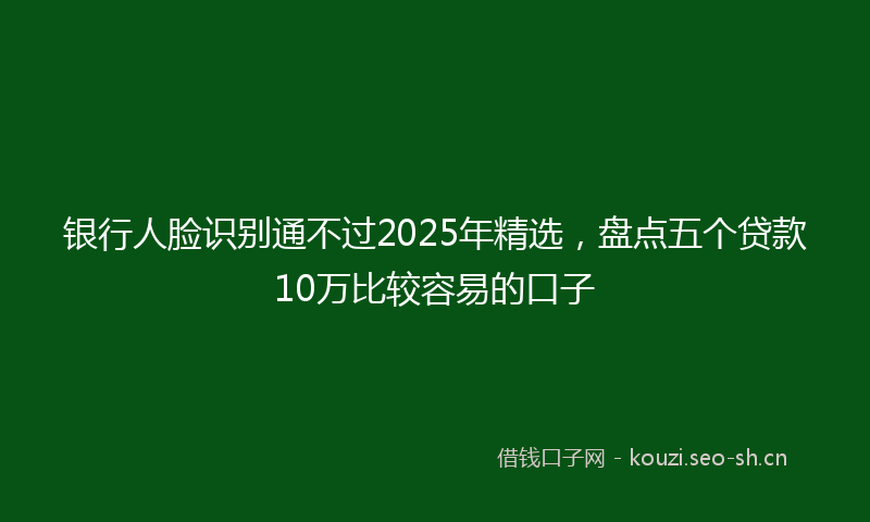 银行人脸识别通不过2025年精选，盘点五个贷款10万比较容易的口子