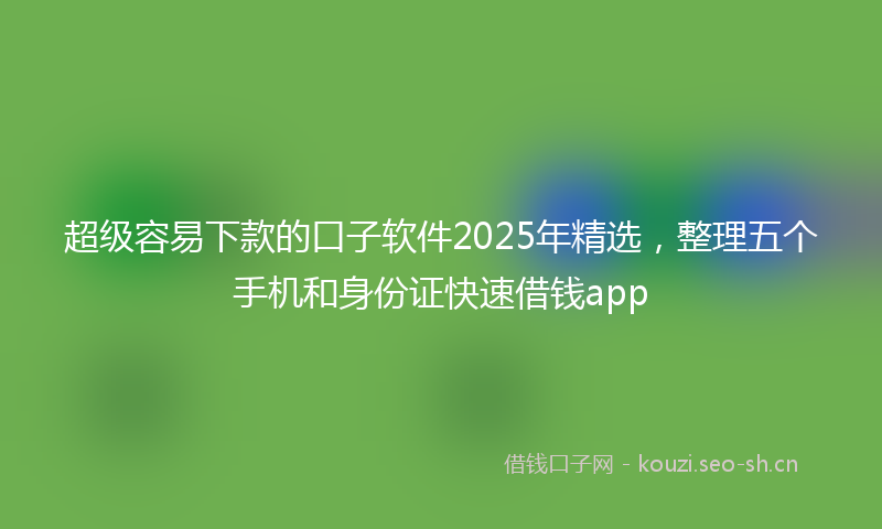 超级容易下款的口子软件2025年精选，整理五个手机和身份证快速借钱app