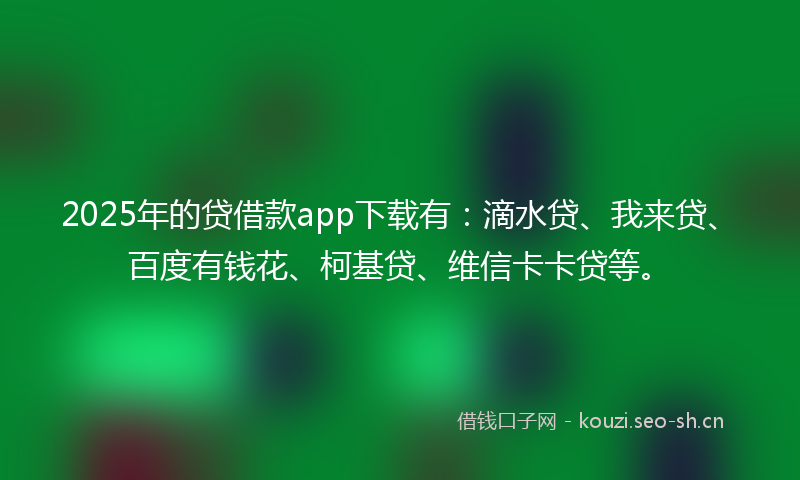 2025年的贷借款app下载有：滴水贷、我来贷、百度有钱花、柯基贷、维信卡卡贷等。