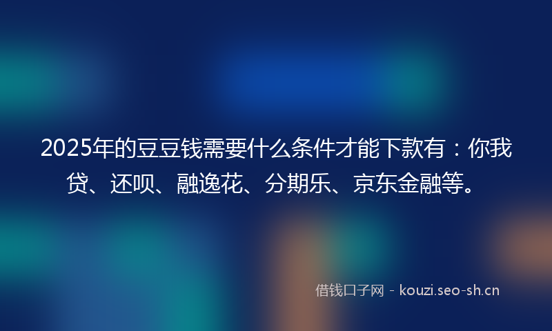 2025年的豆豆钱需要什么条件才能下款有：你我贷、还呗、融逸花、分期乐、京东金融等。