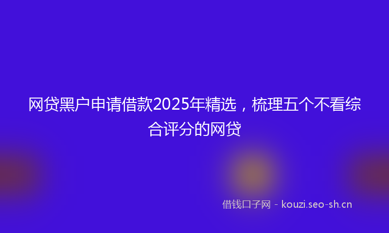 网贷黑户申请借款2025年精选，梳理五个不看综合评分的网贷