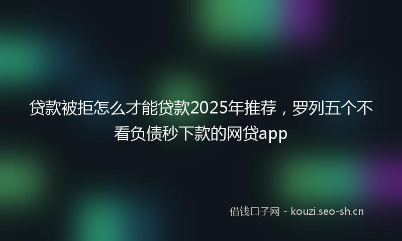 贷款被拒怎么才能贷款2025年推荐，罗列五个不看负债秒下款的网贷app