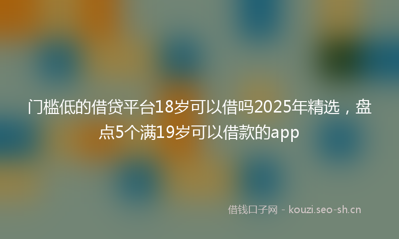门槛低的借贷平台18岁可以借吗2025年精选，盘点5个满19岁可以借款的app