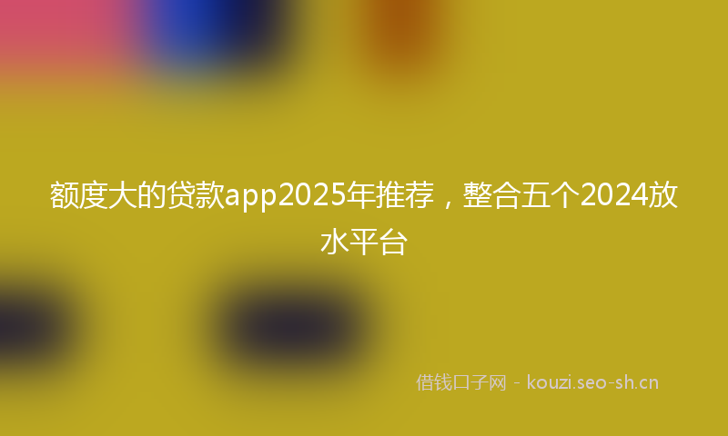 额度大的贷款app2025年推荐，整合五个2024放水平台