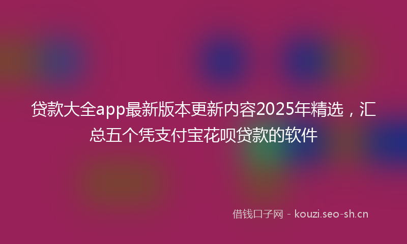 贷款大全app最新版本更新内容2025年精选，汇总五个凭支付宝花呗贷款的软件