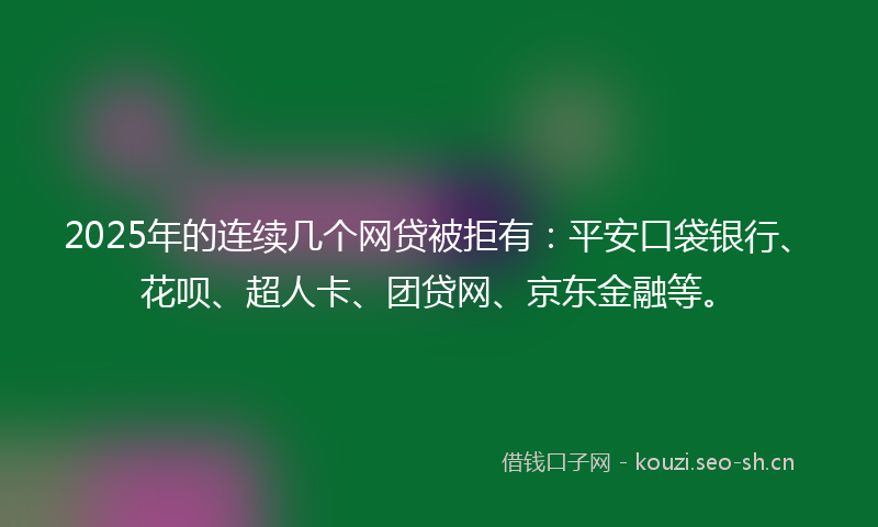 2025年的连续几个网贷被拒有：平安口袋银行、花呗、超人卡、团贷网、京东金融等。