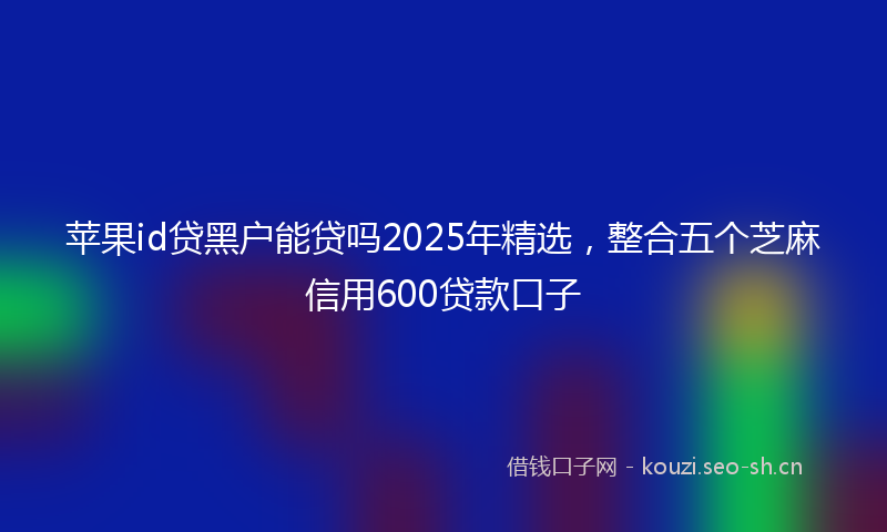 苹果id贷黑户能贷吗2025年精选，整合五个芝麻信用600贷款口子