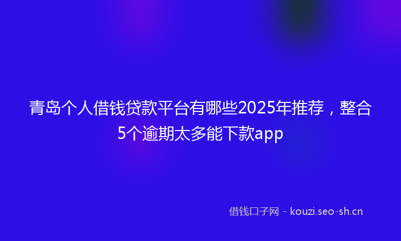 青岛个人借钱贷款平台有哪些2025年推荐，整合5个逾期太多能下款app