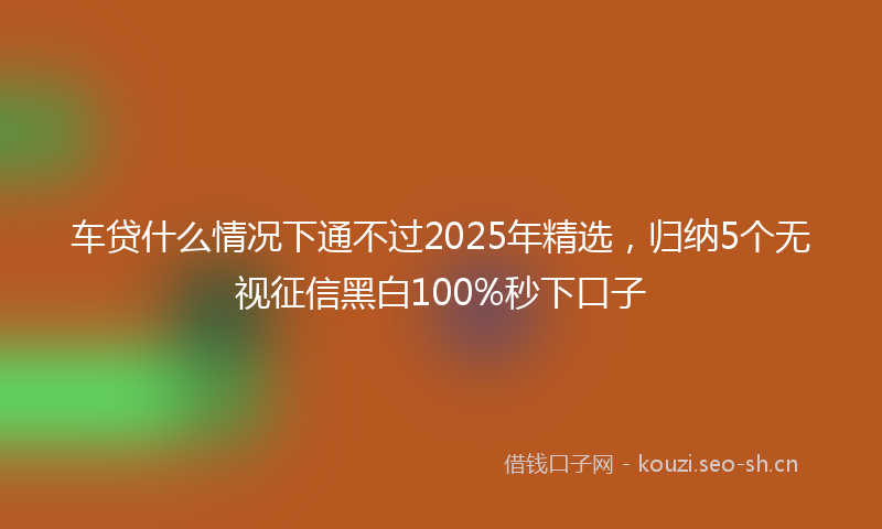 车贷什么情况下通不过2025年精选，归纳5个无视征信黑白100%秒下口子