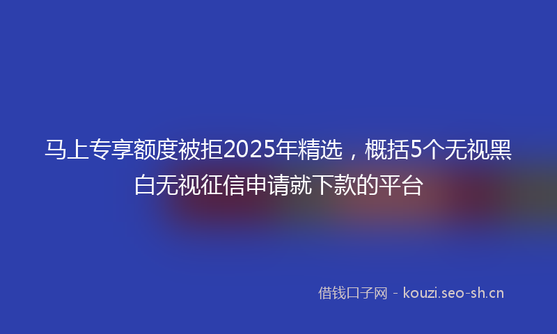 马上专享额度被拒2025年精选，概括5个无视黑白无视征信申请就下款的平台