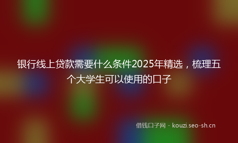 银行线上贷款需要什么条件2025年精选，梳理五个大学生可以使用的口子