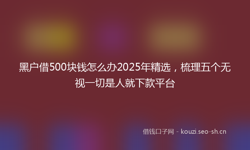 黑户借500块钱怎么办2025年精选，梳理五个无视一切是人就下款平台
