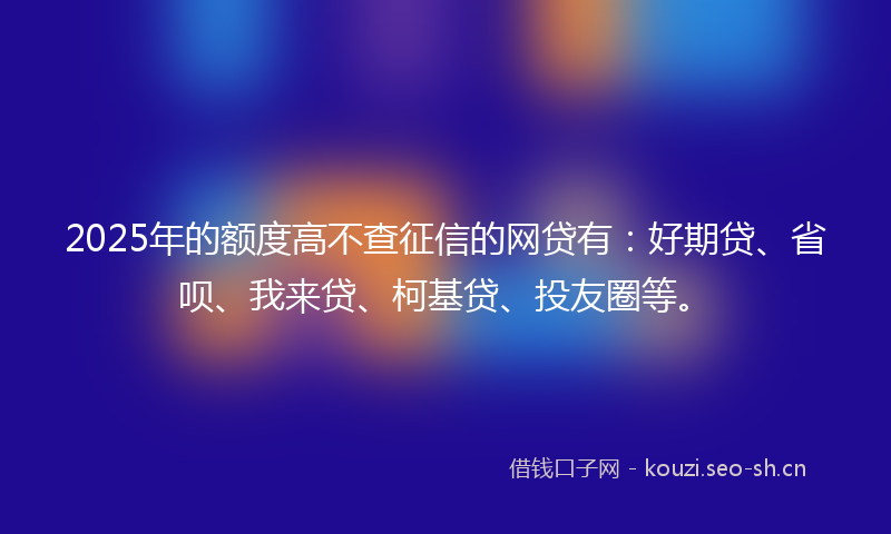 2025年的额度高不查征信的网贷有：好期贷、省呗、我来贷、柯基贷、投友圈等。