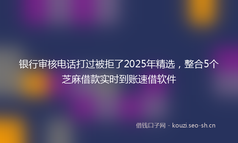 银行审核电话打过被拒了2025年精选，整合5个芝麻借款实时到账速借软件