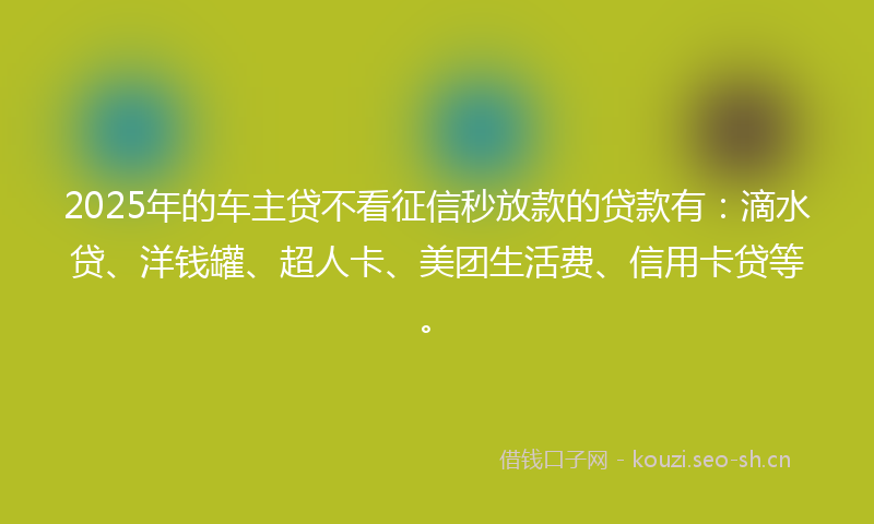 2025年的车主贷不看征信秒放款的贷款有：滴水贷、洋钱罐、超人卡、美团生活费、信用卡贷等。
