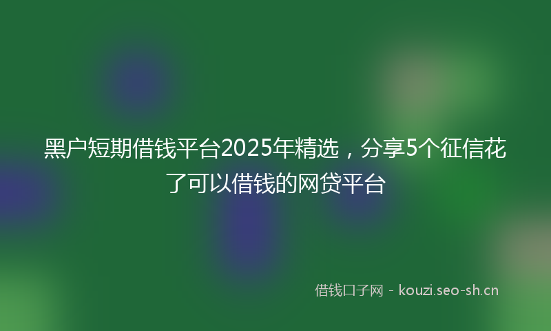 黑户短期借钱平台2025年精选，分享5个征信花了可以借钱的网贷平台