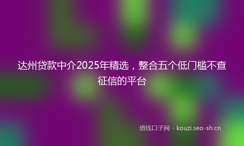 达州贷款中介2025年精选，整合五个低门槛不查征信的平台