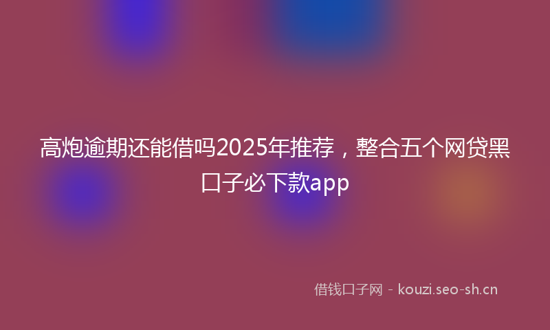 高炮逾期还能借吗2025年推荐，整合五个网贷黑口子必下款app