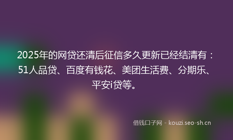2025年的网贷还清后征信多久更新已经结清有：51人品贷、百度有钱花、美团生活费、分期乐、平安i贷等。