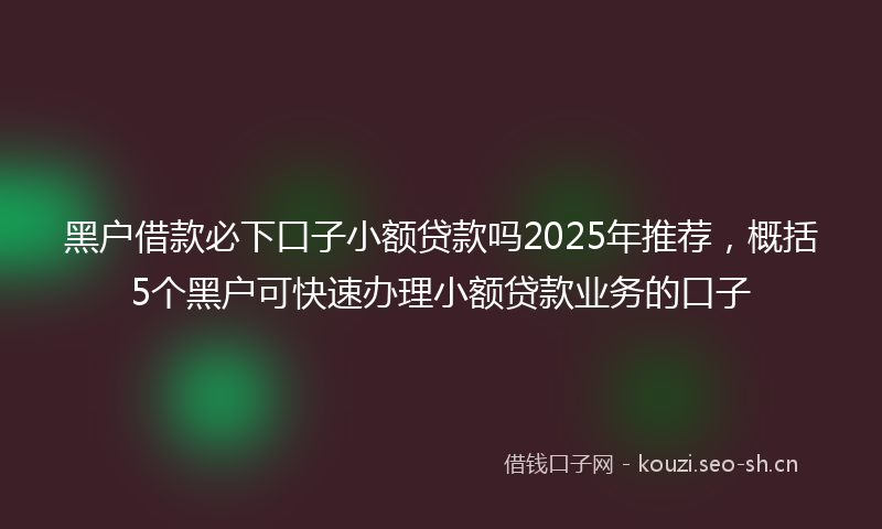 黑户借款必下口子小额贷款吗2025年推荐，概括5个黑户可快速办理小额贷款业务的口子