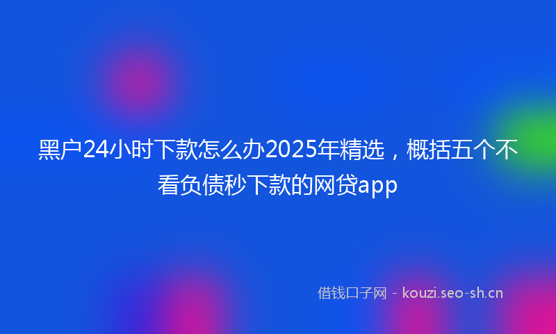 黑户24小时下款怎么办2025年精选，概括五个不看负债秒下款的网贷app