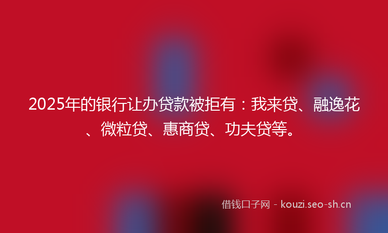 2025年的银行让办贷款被拒有：我来贷、融逸花、微粒贷、惠商贷、功夫贷等。