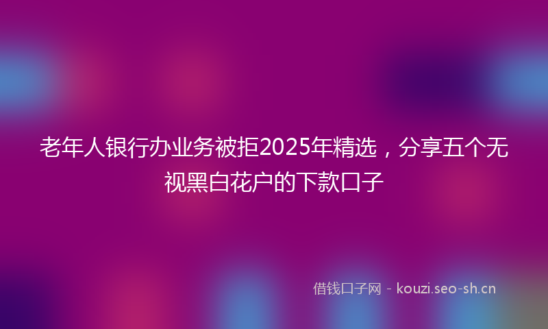 老年人银行办业务被拒2025年精选，分享五个无视黑白花户的下款口子